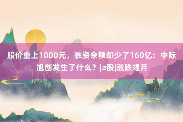 股价重上1000元,融资余额却少了160亿:中际旭创发生了什么?|a股|涨跌幅月