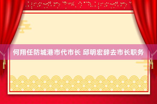 何翔任防城港市代市长 邱明宏辞去市长职务