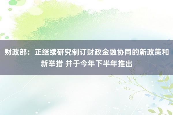 财政部：正继续研究制订财政金融协同的新政策和新举措 并于今年下半年推出
