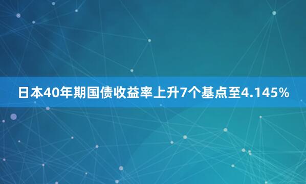 日本40年期国债收益率上升7个基点至4.145%