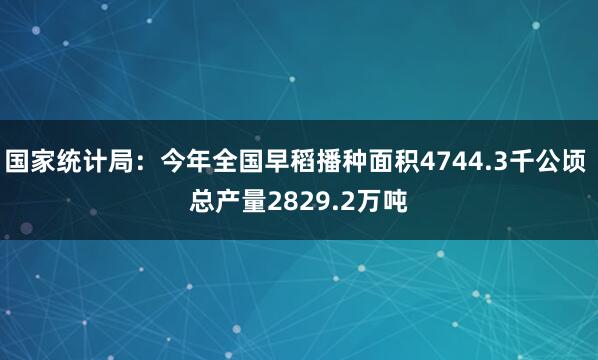 国家统计局：今年全国早稻播种面积4744.3千公顷 总产量2829.2万吨