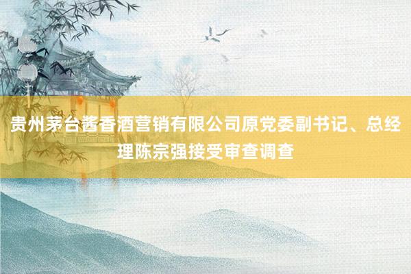 贵州茅台酱香酒营销有限公司原党委副书记、总经理陈宗强接受审查调查