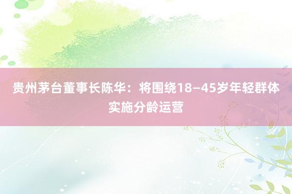 贵州茅台董事长陈华：将围绕18—45岁年轻群体实施分龄运营