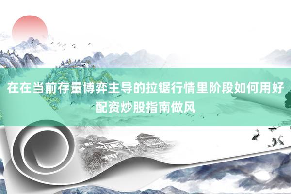 在在当前存量博弈主导的拉锯行情里阶段如何用好配资炒股指南做风
