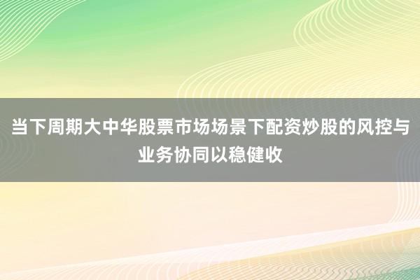 当下周期大中华股票市场场景下配资炒股的风控与业务协同以稳健收
