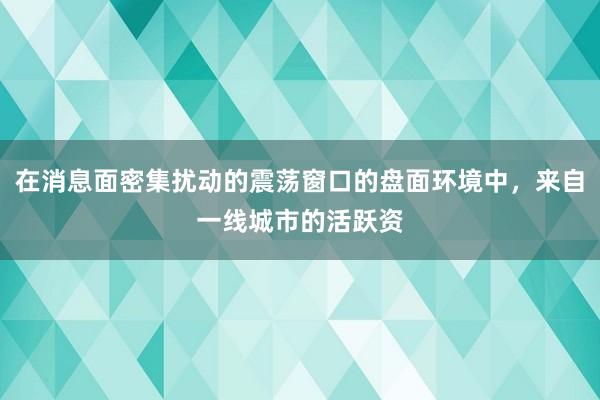 在消息面密集扰动的震荡窗口的盘面环境中,来自一线城市的活跃资