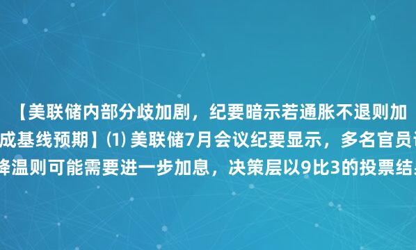 【美联储内部分歧加剧，纪要暗示若通胀不退则加息在途，9月按兵不动成基线预期】⑴ 美联储7月会议纪要显示，多名官员认同若通胀未能降温则可能需要进一步加息，决策层以9比3的投票结果维持联邦基金利率目标区间在3.5%至3.75%不变，但部分与会者认为当前金融条件的限制性可能不足以支撑通胀回归2%的目标水平。⑵ 多数与会者预计随着关税影响及前期能源价格上涨效应消退，通胀将在年内逐步回落，但许多官员也提示通