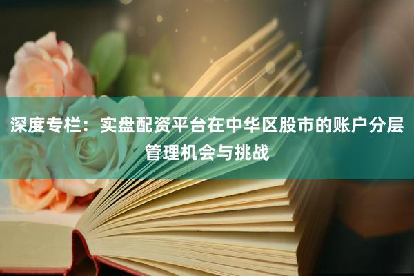 深度专栏：实盘配资平台在中华区股市的账户分层管理机会与挑战