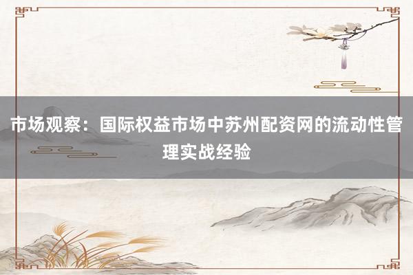 市场观察：国际权益市场中苏州配资网的流动性管理实战经验