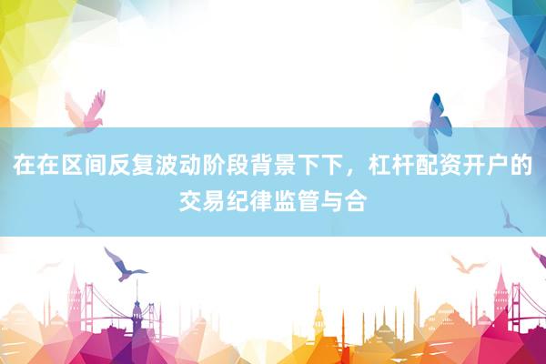 在在区间反复波动阶段背景下下，杠杆配资开户的交易纪律监管与合