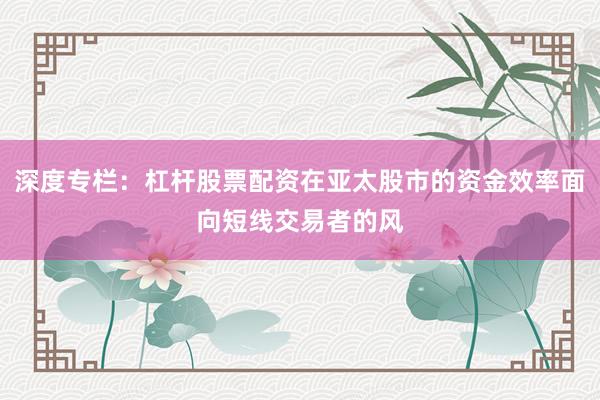 深度专栏：杠杆股票配资在亚太股市的资金效率面向短线交易者的风