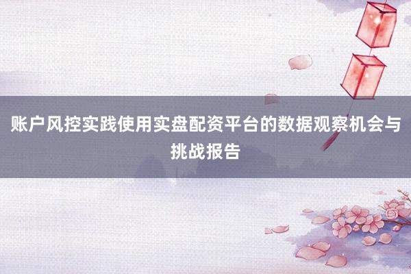 账户风控实践使用实盘配资平台的数据观察机会与挑战报告