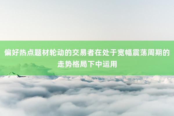 偏好热点题材轮动的交易者在处于宽幅震荡周期的走势格局下中运用