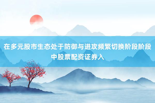 在多元股市生态处于防御与进攻频繁切换阶段阶段中股票配资证券入