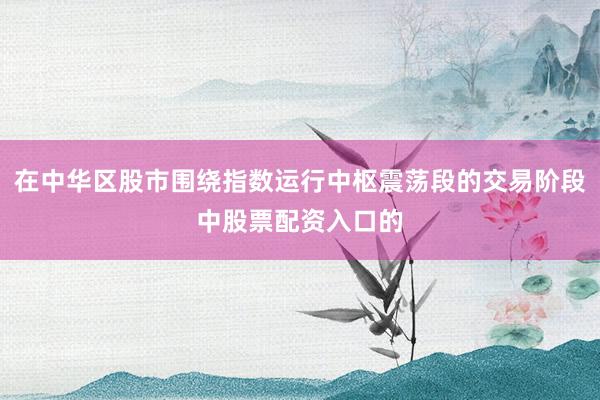 在中华区股市围绕指数运行中枢震荡段的交易阶段中股票配资入口的