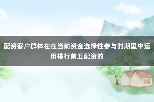 配资客户群体在在当前资金选择性参与时期里中运用排行前五配资的