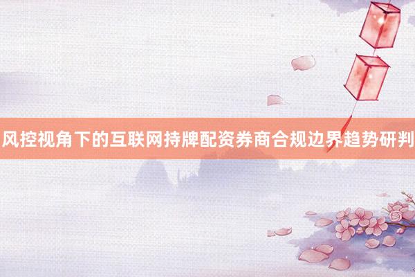 风控视角下的互联网持牌配资券商合规边界趋势研判