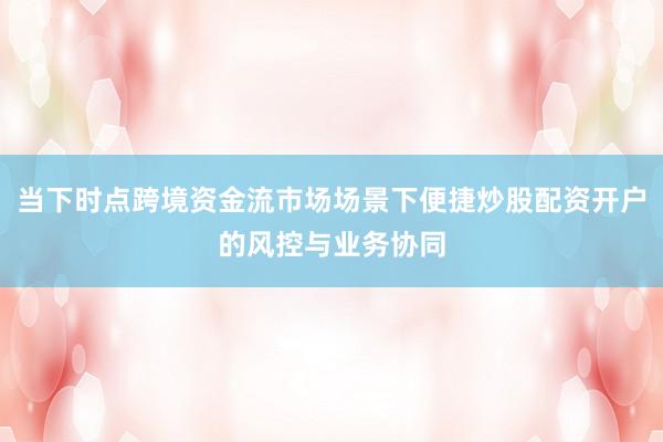 当下时点跨境资金流市场场景下便捷炒股配资开户的风控与业务协同