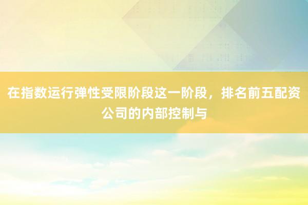 在指数运行弹性受限阶段这一阶段，排名前五配资公司的内部控制与