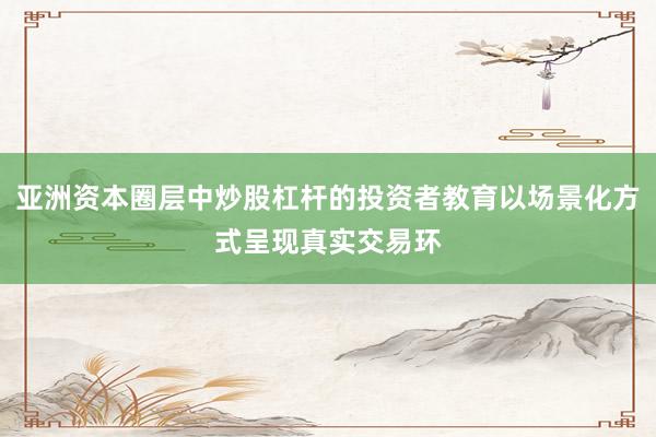 亚洲资本圈层中炒股杠杆的投资者教育以场景化方式呈现真实交易环