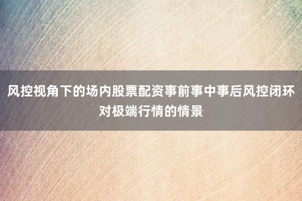 风控视角下的场内股票配资事前事中事后风控闭环对极端行情的情景