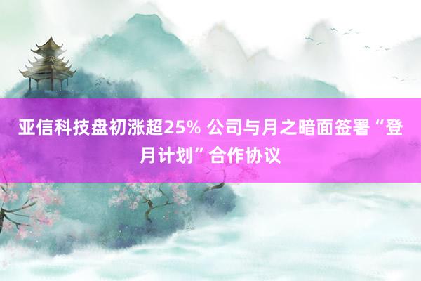 亚信科技盘初涨超25% 公司与月之暗面签署“登月计划”合作协议
