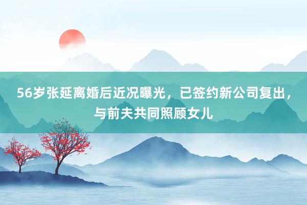 56岁张延离婚后近况曝光，已签约新公司复出，与前夫共同照顾女儿