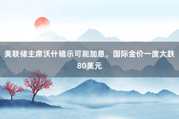 美联储主席沃什暗示可能加息，国际金价一度大跌80美元