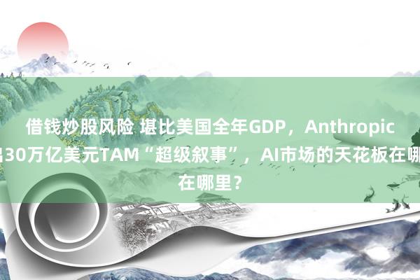 借钱炒股风险 堪比美国全年GDP，Anthropic抛出30万亿美元TAM“超级叙事”，AI市场的天花板在哪里？