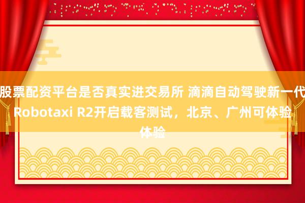 股票配资平台是否真实进交易所 滴滴自动驾驶新一代Robotaxi R2开启载客测试，北京、广州可体验