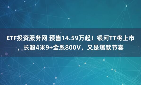 ETF投资服务网 预售14.59万起！银河TT将上市，长超4米9+全系800V，又是爆款节奏