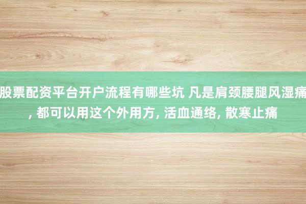 股票配资平台开户流程有哪些坑 凡是肩颈腰腿风湿痛, 都可以用这个外用方, 活血通络, 散寒止痛