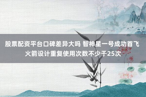 股票配资平台口碑差异大吗 智神星一号成功首飞 火箭设计重复使用次数不少于25次