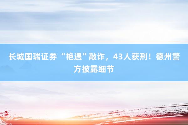 长城国瑞证券 “艳遇”敲诈，43人获刑！德州警方披露细节