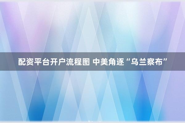配资平台开户流程图 中美角逐“乌兰察布”