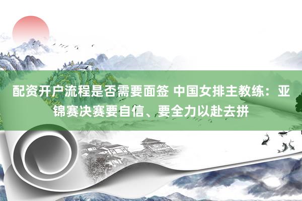 配资开户流程是否需要面签 中国女排主教练：亚锦赛决赛要自信、要全力以赴去拼