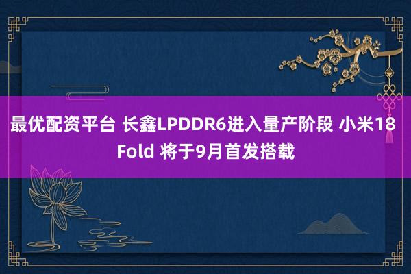 最优配资平台 长鑫LPDDR6进入量产阶段 小米18 Fold 将于9月首发搭载