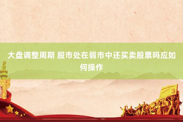 大盘调整周期 股市处在弱市中还买卖股票吗应如何操作