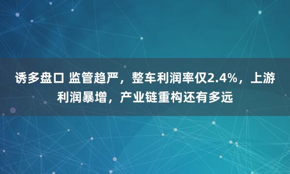 诱多盘口 监管趋严，整车利润率仅2.4%，上游利润暴增，产业链重构还有多远
