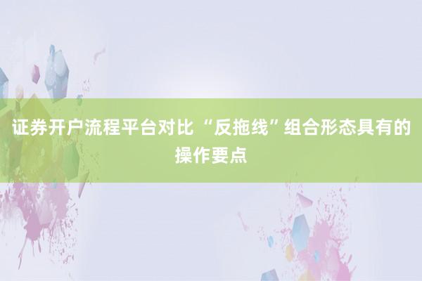 证券开户流程平台对比 “反拖线”组合形态具有的操作要点
