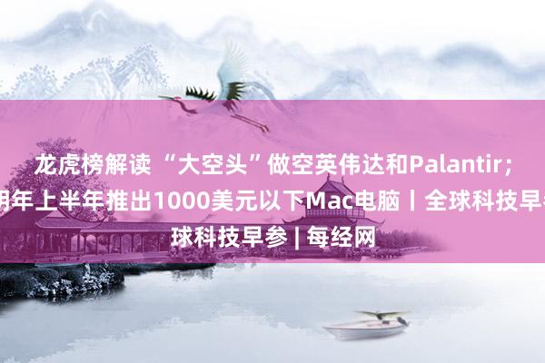 龙虎榜解读 “大空头”做空英伟达和Palantir；苹果计划明年上半年推出1000美元以下Mac电脑丨全球科技早参 | 每经网