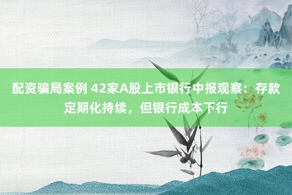 配资骗局案例 42家A股上市银行中报观察：存款定期化持续，但银行成本下行