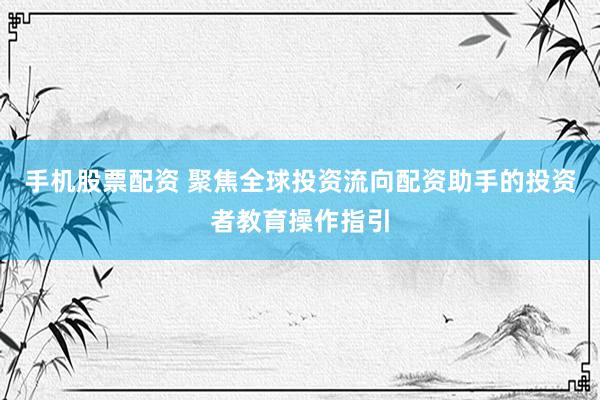 手机股票配资 聚焦全球投资流向配资助手的投资者教育操作指引