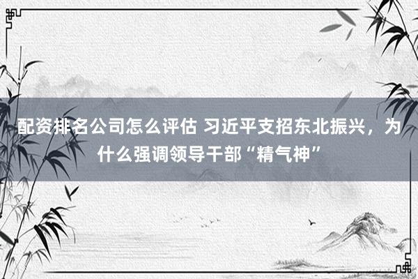 配资排名公司怎么评估 习近平支招东北振兴，为什么强调领导干部“精气神”