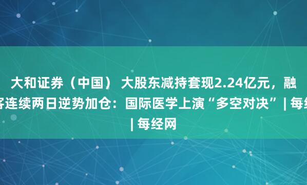 大和证券（中国） 大股东减持套现2.24亿元，融资客连续两日逆势加仓：国际医学上演“多空对决” | 每经网