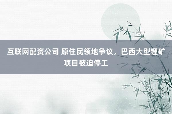 互联网配资公司 原住民领地争议，巴西大型锂矿项目被迫停工