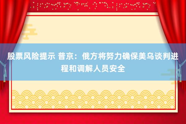 股票风险提示 普京：俄方将努力确保美乌谈判进程和调解人员安全