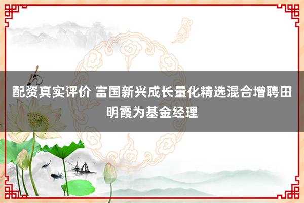 配资真实评价 富国新兴成长量化精选混合增聘田明霞为基金经理