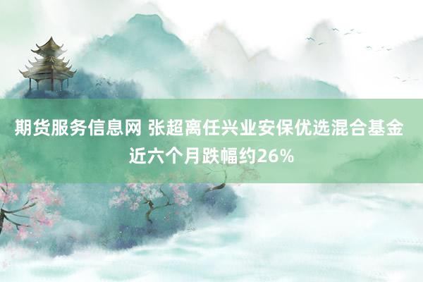 期货服务信息网 张超离任兴业安保优选混合基金 近六个月跌幅约26%