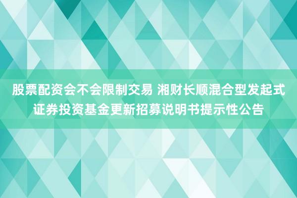 股票配资会不会限制交易 湘财长顺混合型发起式证券投资基金更新招募说明书提示性公告